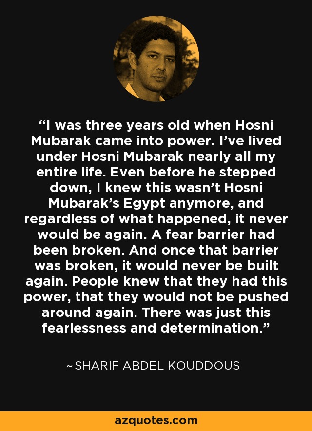 I was three years old when Hosni Mubarak came into power. I've lived under Hosni Mubarak nearly all my entire life. Even before he stepped down, I knew this wasn't Hosni Mubarak's Egypt anymore, and regardless of what happened, it never would be again. A fear barrier had been broken. And once that barrier was broken, it would never be built again. People knew that they had this power, that they would not be pushed around again. There was just this fearlessness and determination. - Sharif Abdel Kouddous