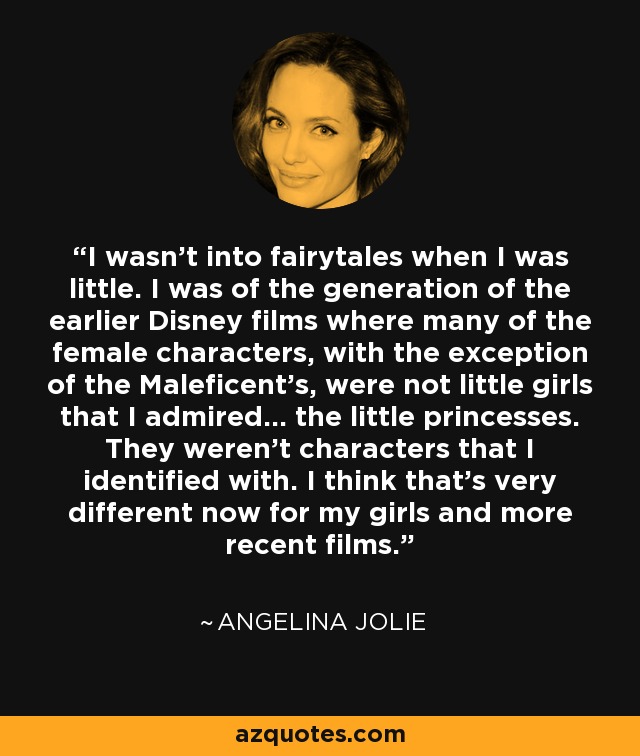 I wasn't into fairytales when I was little. I was of the generation of the earlier Disney films where many of the female characters, with the exception of the Maleficent's, were not little girls that I admired... the little princesses. They weren't characters that I identified with. I think that's very different now for my girls and more recent films. - Angelina Jolie