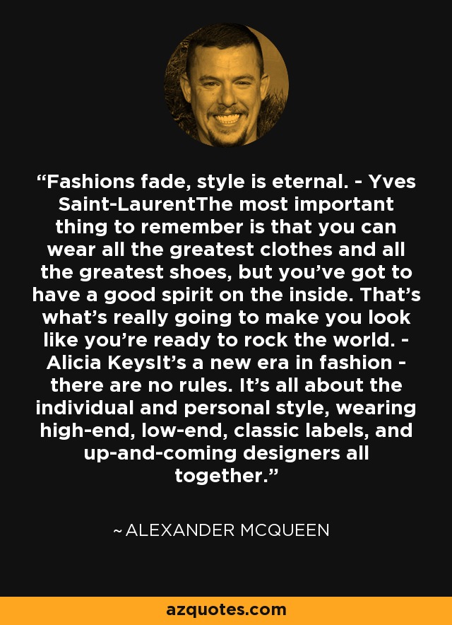 Fashions fade, style is eternal. - Yves Saint-LaurentThe most important thing to remember is that you can wear all the greatest clothes and all the greatest shoes, but you've got to have a good spirit on the inside. That's what's really going to make you look like you're ready to rock the world. - Alicia KeysIt's a new era in fashion - there are no rules. It's all about the individual and personal style, wearing high-end, low-end, classic labels, and up-and-coming designers all together. - Alexander McQueen