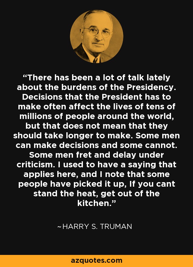 There has been a lot of talk lately about the burdens of the Presidency. Decisions that the President has to make often affect the lives of tens of millions of people around the world, but that does not mean that they should take longer to make. Some men can make decisions and some cannot. Some men fret and delay under criticism. I used to have a saying that applies here, and I note that some people have picked it up, If you cant stand the heat, get out of the kitchen. - Harry S. Truman