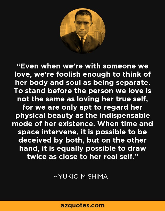 Even when we're with someone we love, we're foolish enough to think of her body and soul as being separate. To stand before the person we love is not the same as loving her true self, for we are only apt to regard her physical beauty as the indispensable mode of her existence. When time and space intervene, it is possible to be deceived by both, but on the other hand, it is equally possible to draw twice as close to her real self. - Yukio Mishima