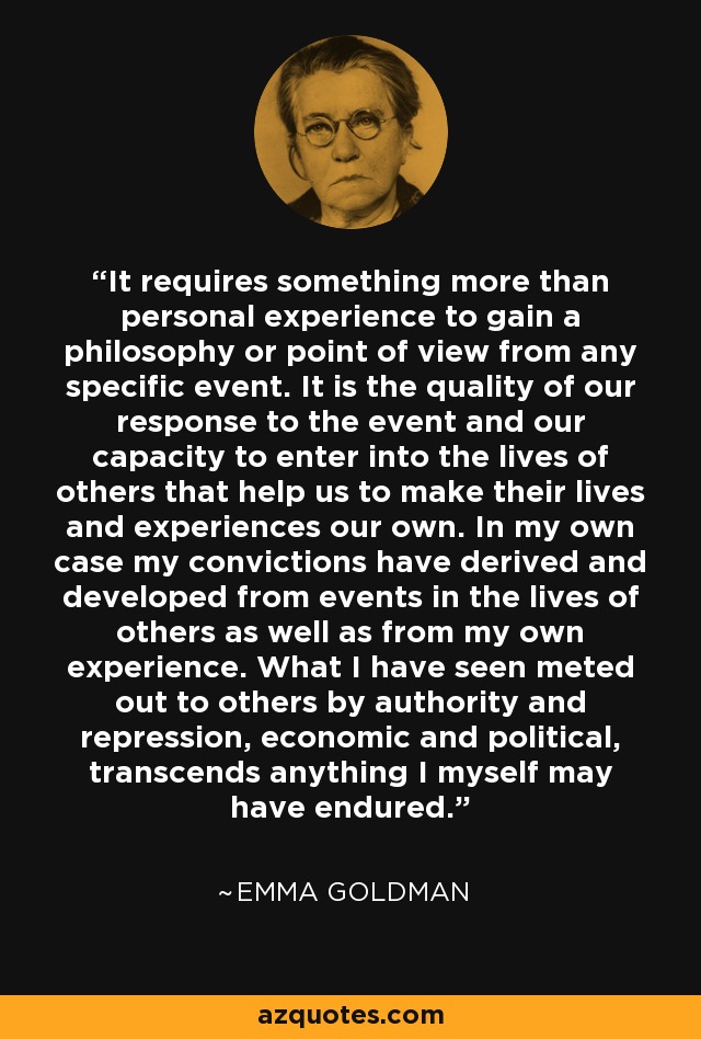 It requires something more than personal experience to gain a philosophy or point of view from any specific event. It is the quality of our response to the event and our capacity to enter into the lives of others that help us to make their lives and experiences our own. In my own case my convictions have derived and developed from events in the lives of others as well as from my own experience. What I have seen meted out to others by authority and repression, economic and political, transcends anything I myself may have endured. - Emma Goldman