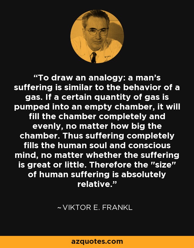 To draw an analogy: a man's suffering is similar to the behavior of a gas. If a certain quantity of gas is pumped into an empty chamber, it will fill the chamber completely and evenly, no matter how big the chamber. Thus suffering completely fills the human soul and conscious mind, no matter whether the suffering is great or little. Therefore the 