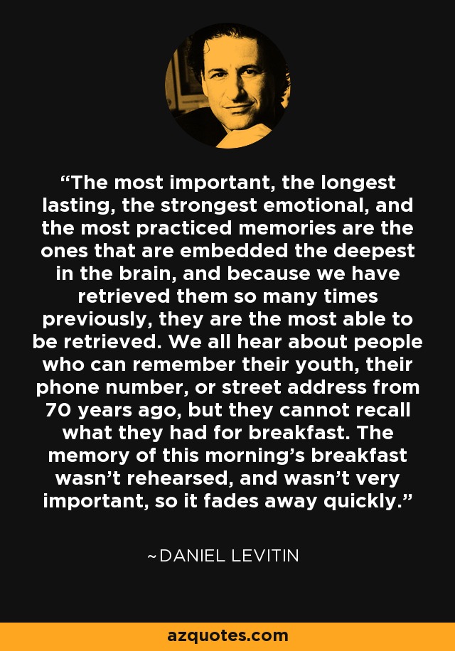 The most important, the longest lasting, the strongest emotional, and the most practiced memories are the ones that are embedded the deepest in the brain, and because we have retrieved them so many times previously, they are the most able to be retrieved. We all hear about people who can remember their youth, their phone number, or street address from 70 years ago, but they cannot recall what they had for breakfast. The memory of this morning's breakfast wasn't rehearsed, and wasn't very important, so it fades away quickly. - Daniel Levitin