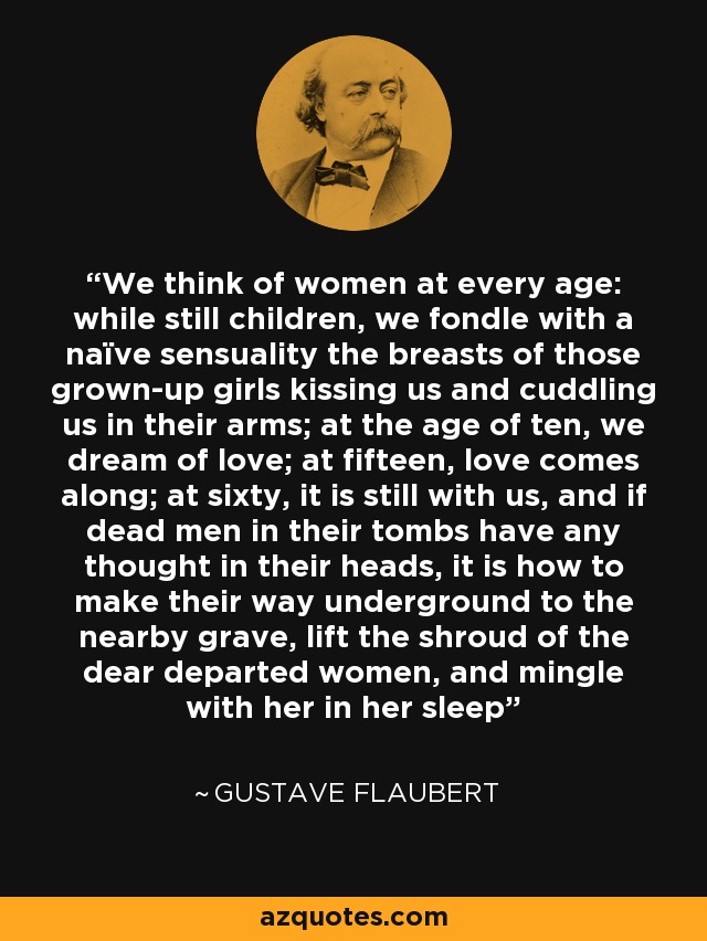 We think of women at every age: while still children, we fondle with a naïve sensuality the breasts of those grown-up girls kissing us and cuddling us in their arms; at the age of ten, we dream of love; at fifteen, love comes along; at sixty, it is still with us, and if dead men in their tombs have any thought in their heads, it is how to make their way underground to the nearby grave, lift the shroud of the dear departed women, and mingle with her in her sleep - Gustave Flaubert