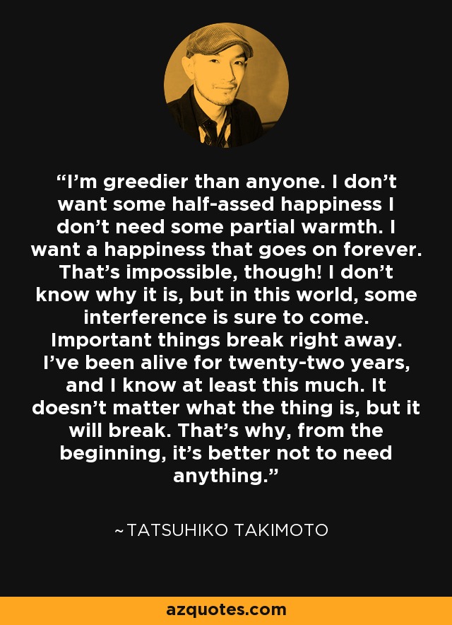 I'm greedier than anyone. I don't want some half-assed happiness I don't need some partial warmth. I want a happiness that goes on forever. That's impossible, though! I don't know why it is, but in this world, some interference is sure to come. Important things break right away. I've been alive for twenty-two years, and I know at least this much. It doesn't matter what the thing is, but it will break. That's why, from the beginning, it's better not to need anything. - Tatsuhiko Takimoto