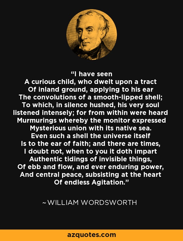 I have seen A curious child, who dwelt upon a tract Of inland ground, applying to his ear The convolutions of a smooth-lipped shell; To which, in silence hushed, his very soul listened intensely; for from within were heard Murmurings whereby the monitor expressed Mysterious union with its native sea. Even such a shell the universe itself Is to the ear of faith; and there are times, I doubt not, when to you it doth impart Authentic tidings of invisible things, Of ebb and flow, and ever enduring power, And central peace, subsisting at the heart Of endless Agitation. - William Wordsworth