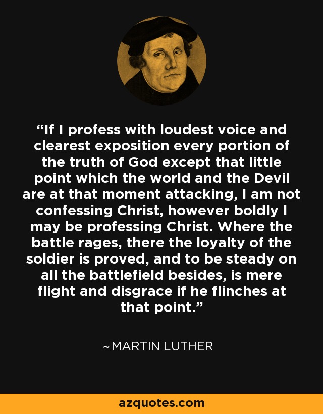 If I profess with loudest voice and clearest exposition every portion of the truth of God except that little point which the world and the Devil are at that moment attacking, I am not confessing Christ, however boldly I may be professing Christ. Where the battle rages, there the loyalty of the soldier is proved, and to be steady on all the battlefield besides, is mere flight and disgrace if he flinches at that point. - Martin Luther