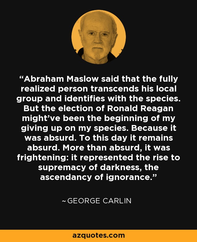 Abraham Maslow said that the fully realized person transcends his local group and identifies with the species. But the election of Ronald Reagan might've been the beginning of my giving up on my species. Because it was absurd. To this day it remains absurd. More than absurd, it was frightening: it represented the rise to supremacy of darkness, the ascendancy of ignorance. - George Carlin