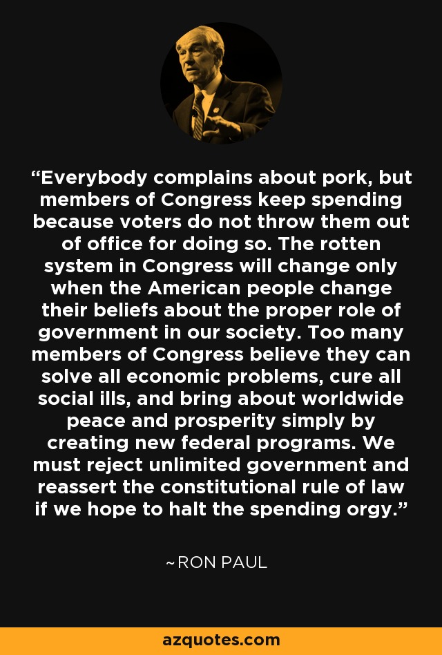Everybody complains about pork, but members of Congress keep spending because voters do not throw them out of office for doing so. The rotten system in Congress will change only when the American people change their beliefs about the proper role of government in our society. Too many members of Congress believe they can solve all economic problems, cure all social ills, and bring about worldwide peace and prosperity simply by creating new federal programs. We must reject unlimited government and reassert the constitutional rule of law if we hope to halt the spending orgy. - Ron Paul