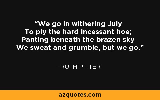 We go in withering July To ply the hard incessant hoe; Panting beneath the brazen sky We sweat and grumble, but we go. - Ruth Pitter