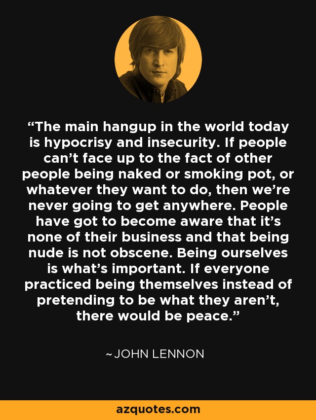 The main hangup in the world today is hypocrisy and insecurity. If people can't face up to the fact of other people being naked or smoking pot, or whatever they want to do, then we're never going to get anywhere. People have got to become aware that it's none of their business and that being nude is not obscene. Being ourselves is what's important. If everyone practiced being themselves instead of pretending to be what they aren't, there would be peace. - John Lennon