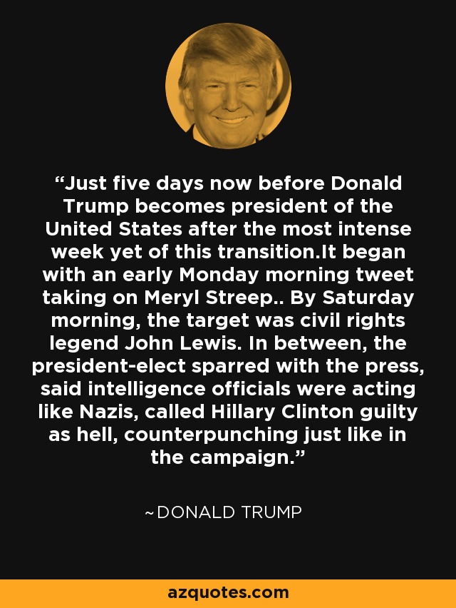 Just five days now before Donald Trump becomes president of the United States after the most intense week yet of this transition.It began with an early Monday morning tweet taking on Meryl Streep.. By Saturday morning, the target was civil rights legend John Lewis. In between, the president-elect sparred with the press, said intelligence officials were acting like Nazis, called Hillary Clinton guilty as hell, counterpunching just like in the campaign. - Donald Trump