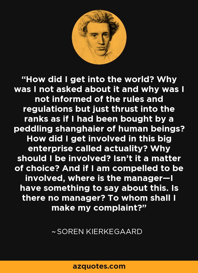 How did I get into the world? Why was I not asked about it and why was I not informed of the rules and regulations but just thrust into the ranks as if I had been bought by a peddling shanghaier of human beings? How did I get involved in this big enterprise called actuality? Why should I be involved? Isn't it a matter of choice? And if I am compelled to be involved, where is the manager—I have something to say about this. Is there no manager? To whom shall I make my complaint? - Soren Kierkegaard