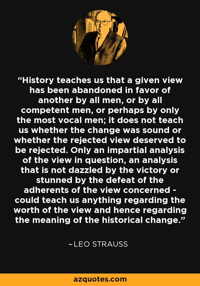 History teaches us that a given view has been abandoned in favor of another by all men, or by all competent men, or perhaps by only the most vocal men; it does not teach us whether the change was sound or whether the rejected view deserved to be rejected. Only an impartial analysis of the view in question, an analysis that is not dazzled by the victory or stunned by the defeat of the adherents of the view concerned - could teach us anything regarding the worth of the view and hence regarding the meaning of the historical change. - Leo Strauss