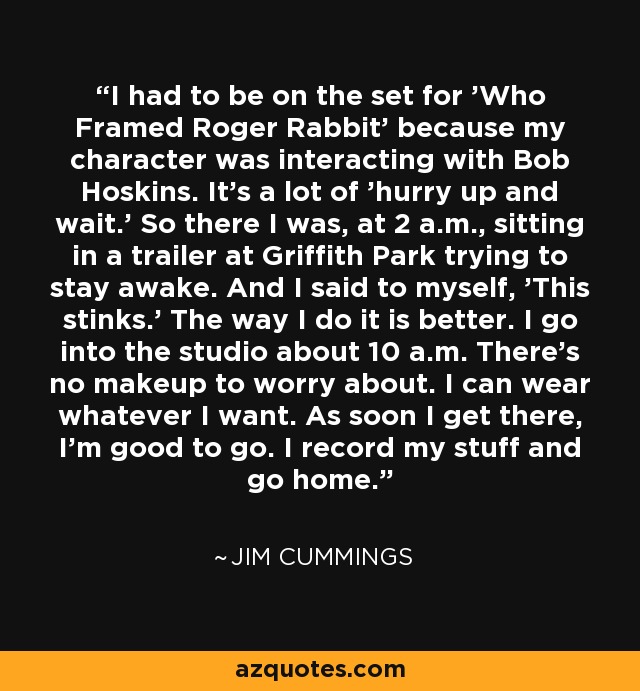 I had to be on the set for 'Who Framed Roger Rabbit' because my character was interacting with Bob Hoskins. It's a lot of 'hurry up and wait.' So there I was, at 2 a.m., sitting in a trailer at Griffith Park trying to stay awake. And I said to myself, 'This stinks.' The way I do it is better. I go into the studio about 10 a.m. There's no makeup to worry about. I can wear whatever I want. As soon I get there, I'm good to go. I record my stuff and go home. - Jim Cummings