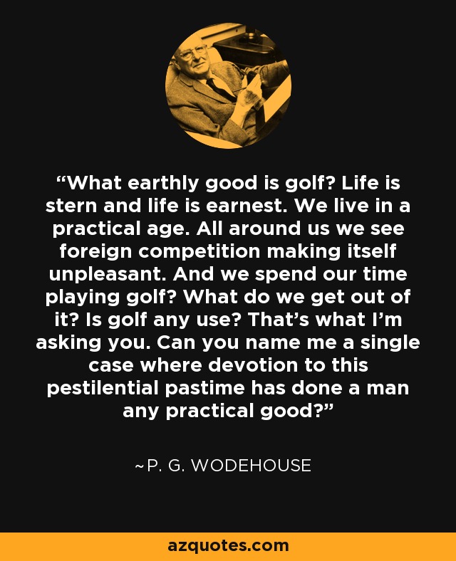 What earthly good is golf? Life is stern and life is earnest. We live in a practical age. All around us we see foreign competition making itself unpleasant. And we spend our time playing golf? What do we get out of it? Is golf any use? That's what I'm asking you. Can you name me a single case where devotion to this pestilential pastime has done a man any practical good? - P. G. Wodehouse