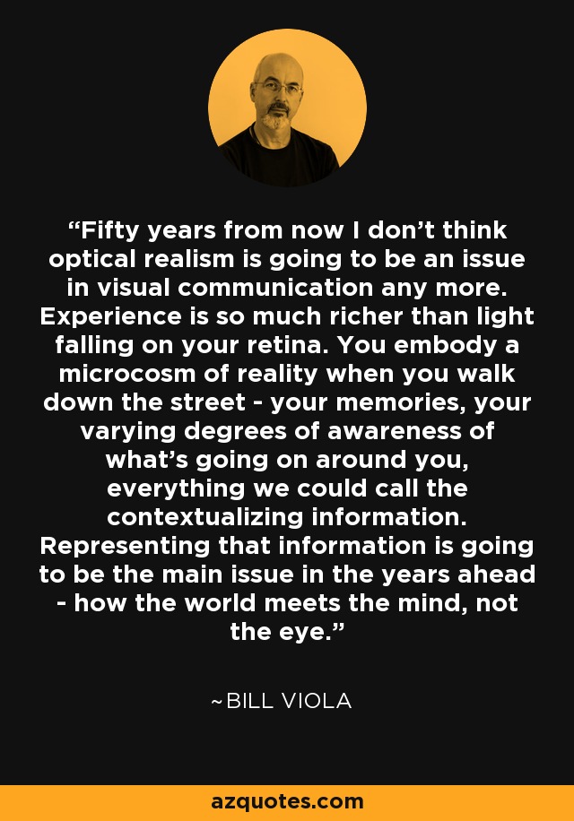 Fifty years from now I don't think optical realism is going to be an issue in visual communication any more. Experience is so much richer than light falling on your retina. You embody a microcosm of reality when you walk down the street - your memories, your varying degrees of awareness of what's going on around you, everything we could call the contextualizing information. Representing that information is going to be the main issue in the years ahead - how the world meets the mind, not the eye. - Bill Viola