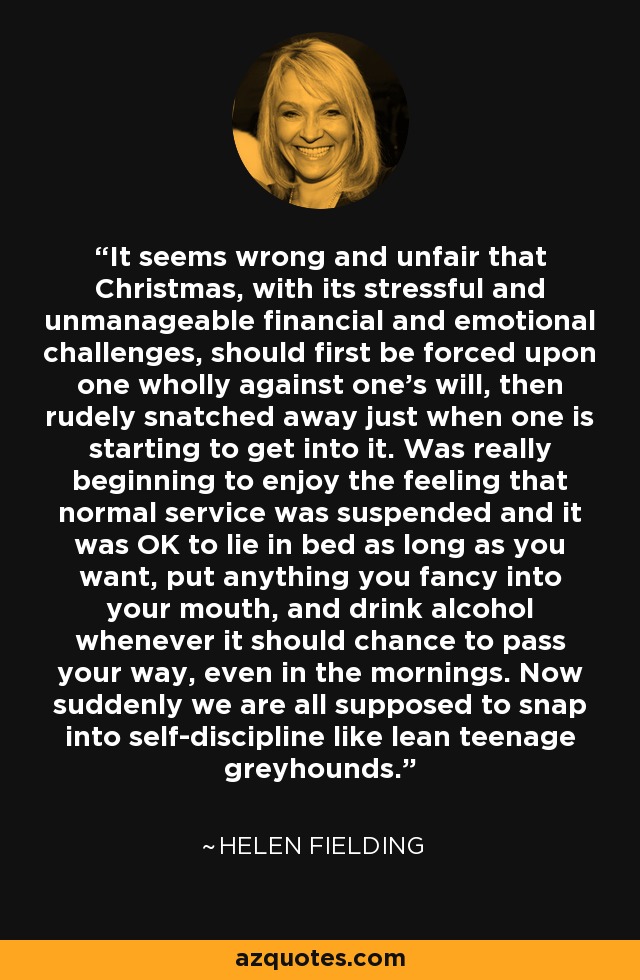 It seems wrong and unfair that Christmas, with its stressful and unmanageable financial and emotional challenges, should first be forced upon one wholly against one's will, then rudely snatched away just when one is starting to get into it. Was really beginning to enjoy the feeling that normal service was suspended and it was OK to lie in bed as long as you want, put anything you fancy into your mouth, and drink alcohol whenever it should chance to pass your way, even in the mornings. Now suddenly we are all supposed to snap into self-discipline like lean teenage greyhounds. - Helen Fielding