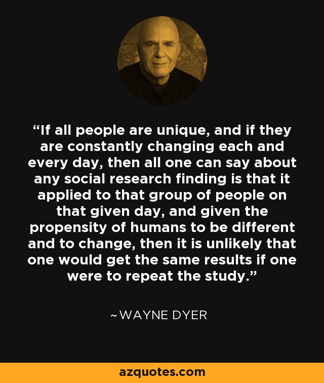 If all people are unique, and if they are constantly changing each and every day, then all one can say about any social research finding is that it applied to that group of people on that given day, and given the propensity of humans to be different and to change, then it is unlikely that one would get the same results if one were to repeat the study. - Wayne Dyer