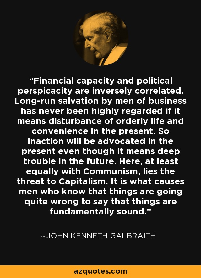 Financial capacity and political perspicacity are inversely correlated. Long-run salvation by men of business has never been highly regarded if it means disturbance of orderly life and convenience in the present. So inaction will be advocated in the present even though it means deep trouble in the future. Here, at least equally with Communism, lies the threat to Capitalism. It is what causes men who know that things are going quite wrong to say that things are fundamentally sound. - John Kenneth Galbraith