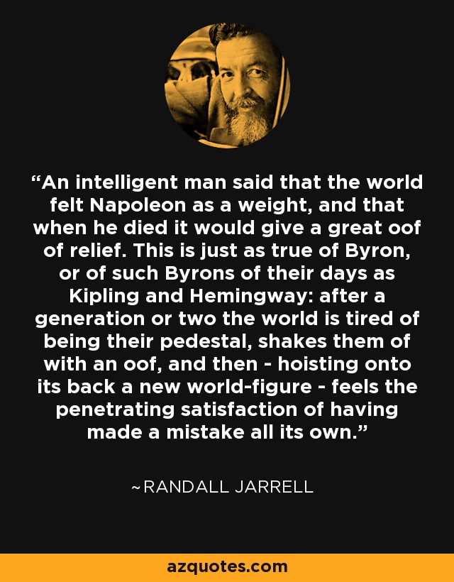 An intelligent man said that the world felt Napoleon as a weight, and that when he died it would give a great oof of relief. This is just as true of Byron, or of such Byrons of their days as Kipling and Hemingway: after a generation or two the world is tired of being their pedestal, shakes them of with an oof, and then - hoisting onto its back a new world-figure - feels the penetrating satisfaction of having made a mistake all its own. - Randall Jarrell