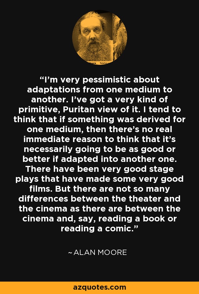 I'm very pessimistic about adaptations from one medium to another. I've got a very kind of primitive, Puritan view of it. I tend to think that if something was derived for one medium, then there's no real immediate reason to think that it's necessarily going to be as good or better if adapted into another one. There have been very good stage plays that have made some very good films. But there are not so many differences between the theater and the cinema as there are between the cinema and, say, reading a book or reading a comic. - Alan Moore