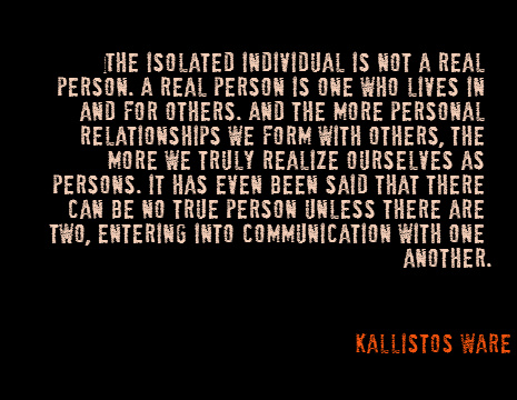 The isolated individual is not a real person. A real person is one who lives in and for others. And the more personal relationships we form with others, the more we truly realize ourselves as persons. It has even been said that there can be no true person unless there are two, entering into communication with one another. - Kallistos Ware
