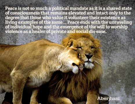 Peace is not so much a political mandate as it is a shared state of consciousness that remains elevated and intact only to the degree that those who value it volunteer their existence as living examples of the same. Peace ends with the unraveling of individual hope and the emergence of the will to worship violence as a healer of private and social disease. - Aberjhani