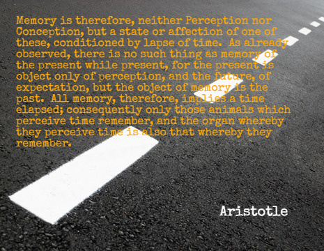 Memory is therefore, neither Perception nor Conception, but a state or affection of one of these, conditioned by lapse of time. As already observed, there is no such thing as memory of the present while present, for the present is object only of perception, and the future, of expectation, but the object of memory is the past. All memory, therefore, implies a time elapsed; consequently only those animals which perceive time remember, and the organ whereby they perceive time is also that whereby they remember. - Aristotle