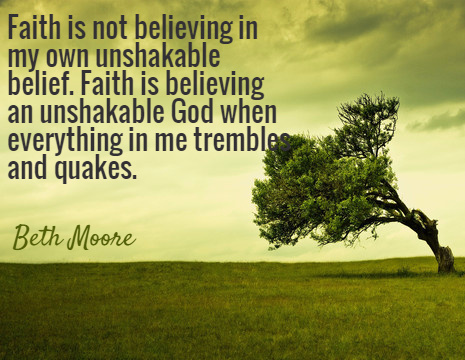 Faith is not believing in my own unshakable belief. Faith is believing an unshakable God when everything in me trembles and quakes. - Beth Moore