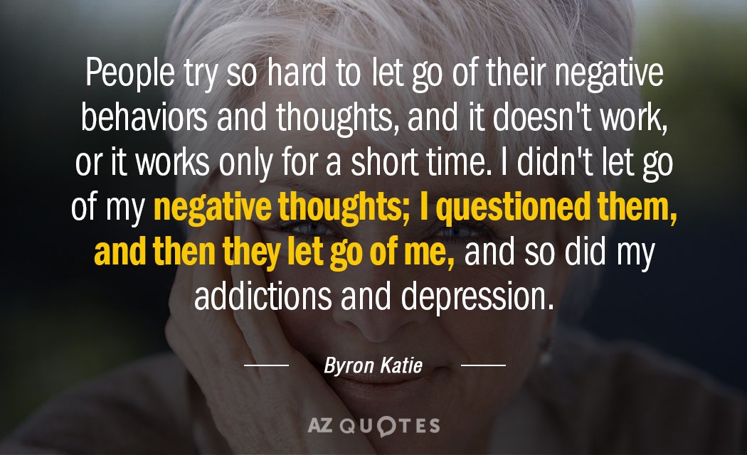 People try so hard to let go of their negative behaviors and thoughts, and it doesn't work, or it works only for a short time. I didn't let go of my negative thoughts; I questioned them, and then they let go of me, and so did my addictions and depression. - Byron Katie