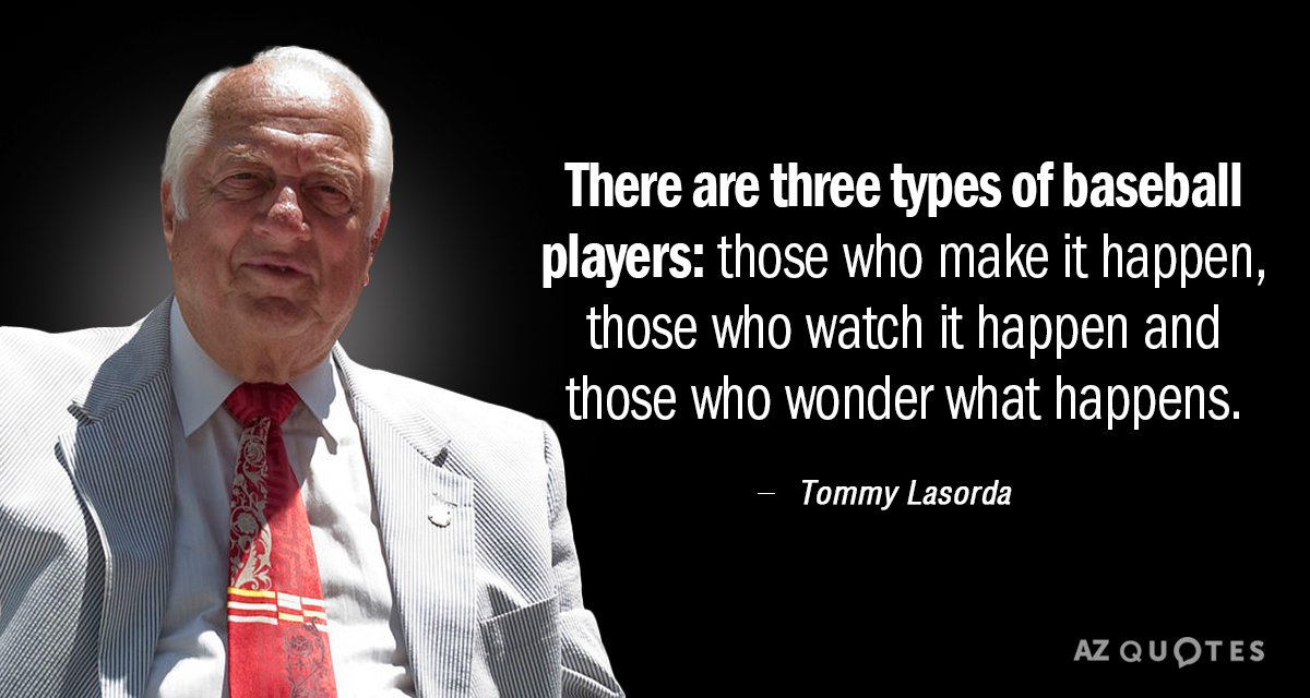 Tommy Lasorda quote: There are three types of baseball players: Those who make it happen, those...