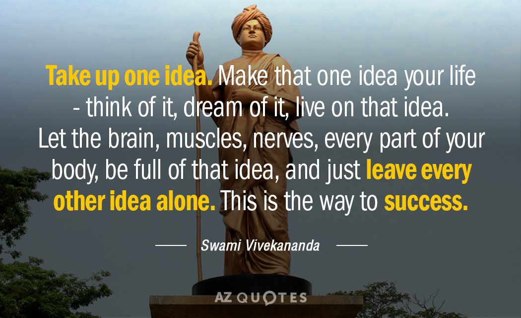 Take up one idea. Make that one idea your life - think of it, dream of it, live on that idea. Let the brain, muscles, nerves, every part of your body, be full of that idea, and just leave every other idea alone. This is the way to success. - Swami Vivekananda