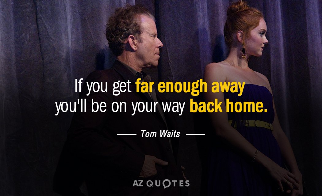 Tom Waits quote: If you get far enough away you'll be on your way back home.